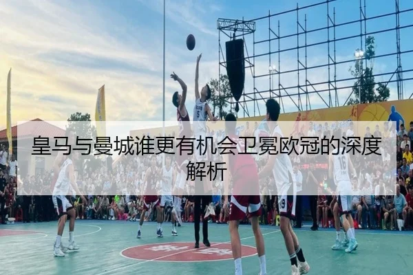 皇马与曼城谁更有机会卫冕欧冠的深度解析