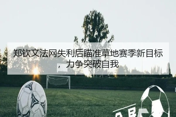 郑钦文法网失利后瞄准草地赛季新目标，力争突破自我